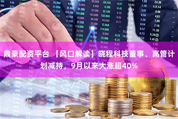 鼎豪配资平台 【风口解读】晓程科技董事、高管计划减持，9月以来大涨超40%