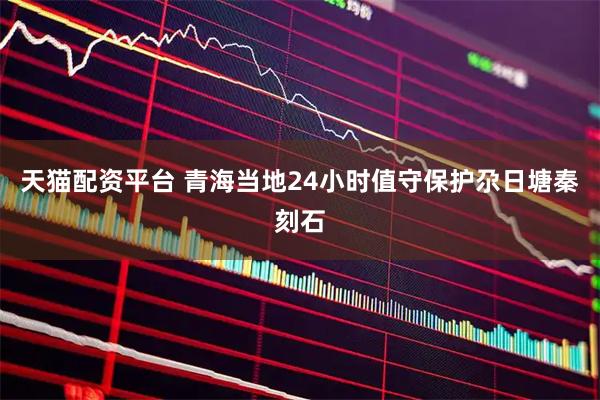 天猫配资平台 青海当地24小时值守保护尕日塘秦刻石