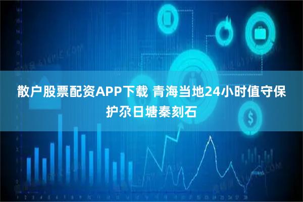 散户股票配资APP下载 青海当地24小时值守保护尕日塘秦刻石