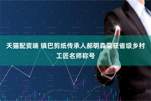 天猫配资端 镇巴剪纸传承人郝明森荣获省级乡村工匠名师称号