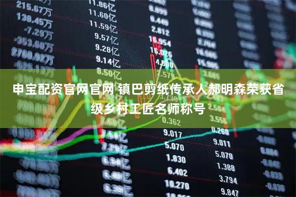 申宝配资官网官网 镇巴剪纸传承人郝明森荣获省级乡村工匠名师称号