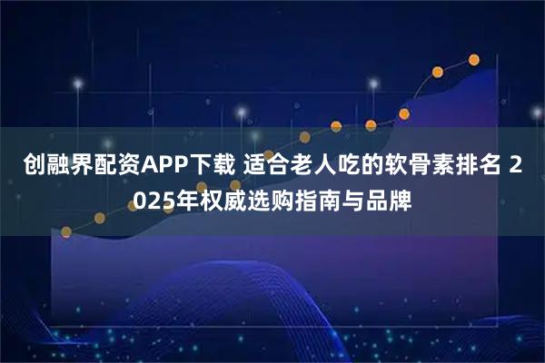 创融界配资APP下载 适合老人吃的软骨素排名 2025年权威选购指南与品牌