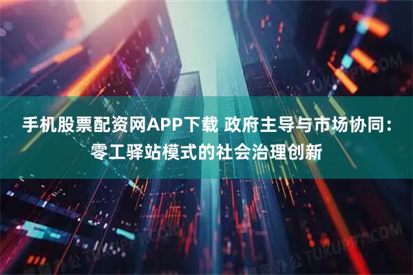 手机股票配资网APP下载 政府主导与市场协同：零工驿站模式的社会治理创新