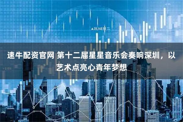 速牛配资官网 第十二届星星音乐会奏响深圳，以艺术点亮心青年梦想