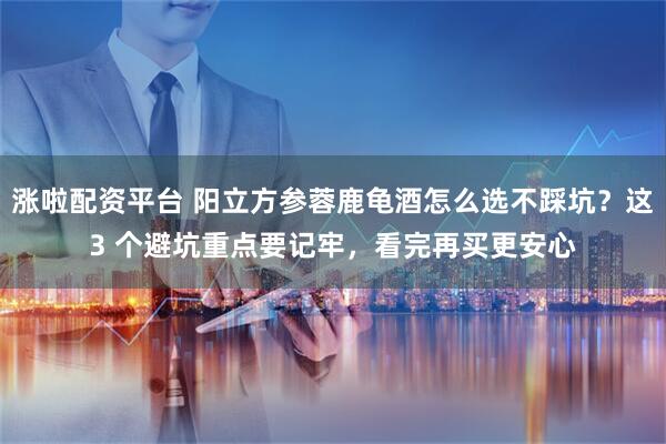 涨啦配资平台 阳立方参蓉鹿龟酒怎么选不踩坑？这3 个避坑重点要记牢，看完再买更安心