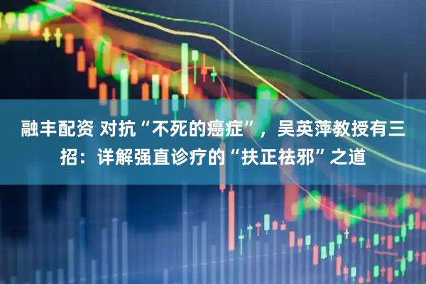 融丰配资 对抗“不死的癌症”，吴英萍教授有三招：详解强直诊疗的“扶正祛邪”之道