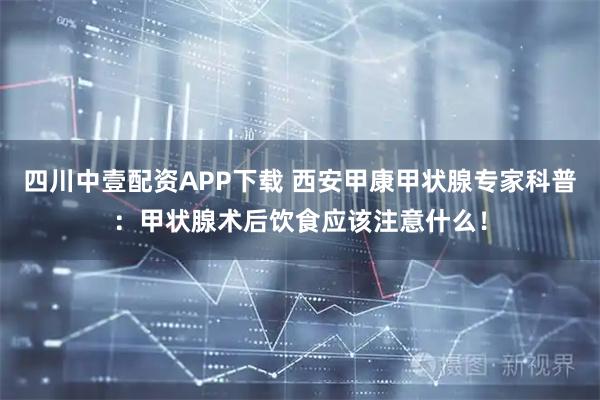 四川中壹配资APP下载 西安甲康甲状腺专家科普：甲状腺术后饮食应该注意什么！