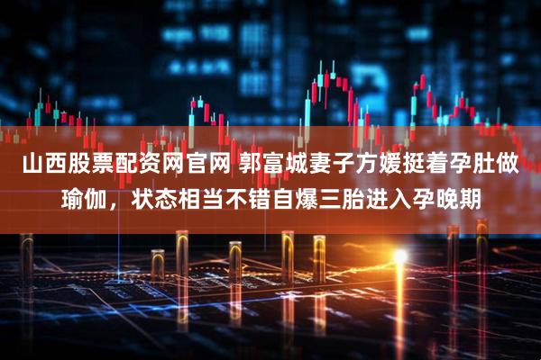 山西股票配资网官网 郭富城妻子方媛挺着孕肚做瑜伽，状态相当不错自爆三胎进入孕晚期