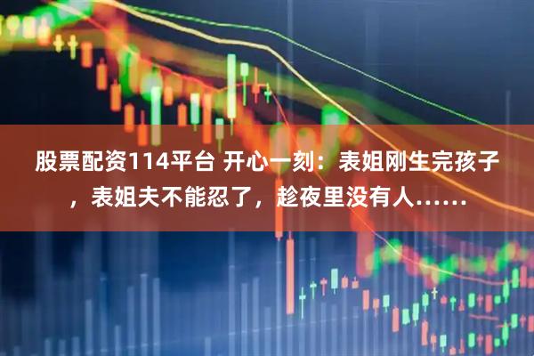 股票配资114平台 开心一刻：表姐刚生完孩子，表姐夫不能忍了，趁夜里没有人……