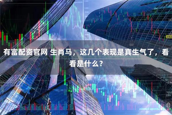 有富配资官网 生肖马，这几个表现是真生气了，看看是什么？