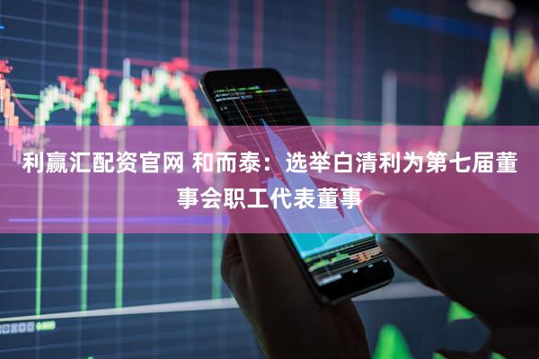 利赢汇配资官网 和而泰：选举白清利为第七届董事会职工代表董事