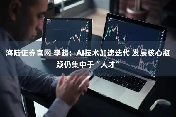 海陆证券官网 李超：AI技术加速迭代 发展核心瓶颈仍集中于“人才”