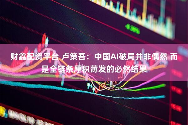 财鑫配资平台 卢策吾：中国AI破局并非偶然 而是全链条厚积薄发的必然结果