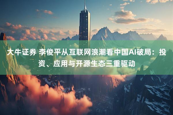 大牛证券 李俊平从互联网浪潮看中国AI破局：投资、应用与开源生态三重驱动