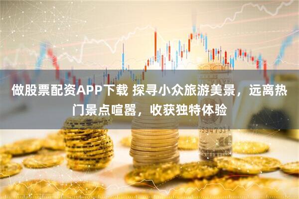 做股票配资APP下载 探寻小众旅游美景，远离热门景点喧嚣，收获独特体验