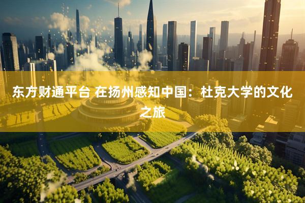 东方财通平台 在扬州感知中国：杜克大学的文化之旅