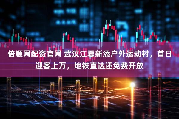 倍顺网配资官网 武汉江夏新添户外运动村，首日迎客上万，地铁直达还免费开放