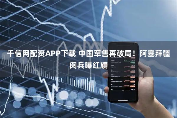 千信网配资APP下载 中国军售再破局！阿塞拜疆阅兵曝红旗