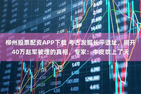 柳州股票配资APP下载 考古发掘长平遗址，揭开40万赵军被埋的真相，专家：牛皮吹上了天