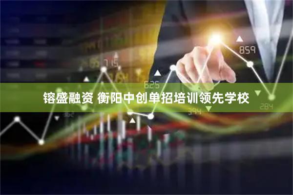 镕盛融资 衡阳中创单招培训领先学校