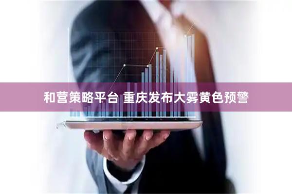 和营策略平台 重庆发布大雾黄色预警