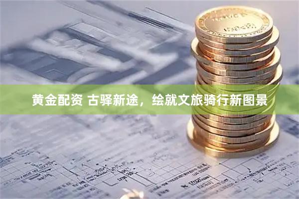 黄金配资 古驿新途，绘就文旅骑行新图景