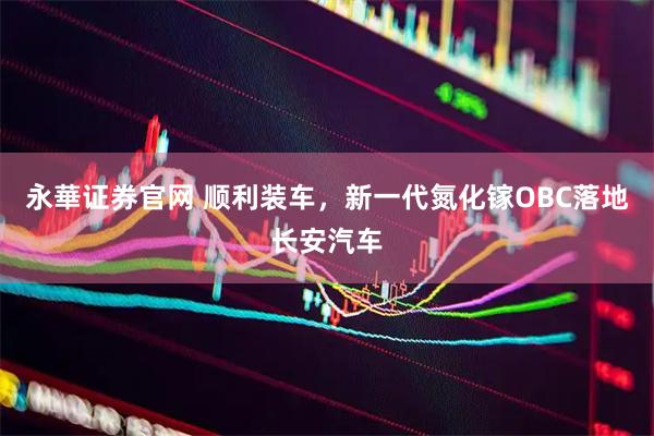 永華证券官网 顺利装车，新一代氮化镓OBC落地长安汽车