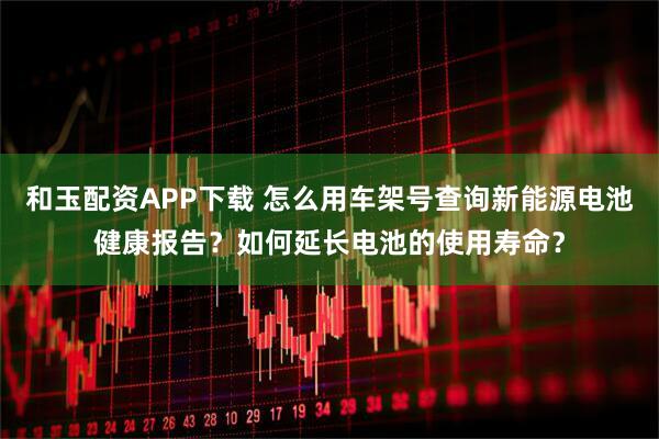 和玉配资APP下载 怎么用车架号查询新能源电池健康报告？如何延长电池的使用寿命？