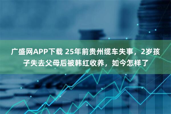 广盛网APP下载 25年前贵州缆车失事，2岁孩子失去父母后被韩红收养，如今怎样了