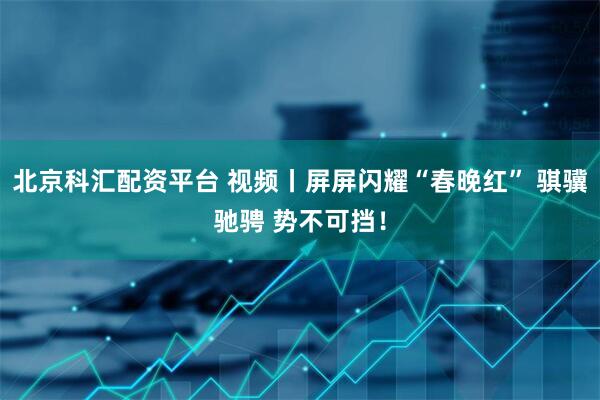 北京科汇配资平台 视频丨屏屏闪耀“春晚红” 骐骥驰骋 势不可挡！