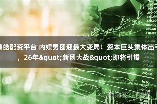 鼎皓配资平台 内娱男团迎最大变局！资本巨头集体出手，26年"新团大战"即将引爆