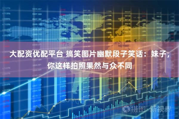 大配资优配平台 搞笑图片幽默段子笑话：妹子，你这样拍照果然与众不同