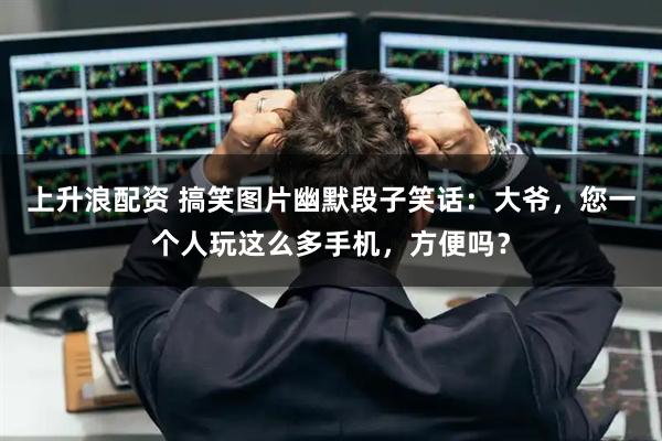 上升浪配资 搞笑图片幽默段子笑话：大爷，您一个人玩这么多手机，方便吗？