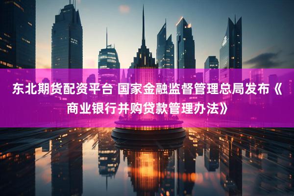 东北期货配资平台 国家金融监督管理总局发布《商业银行并购贷款管理办法》