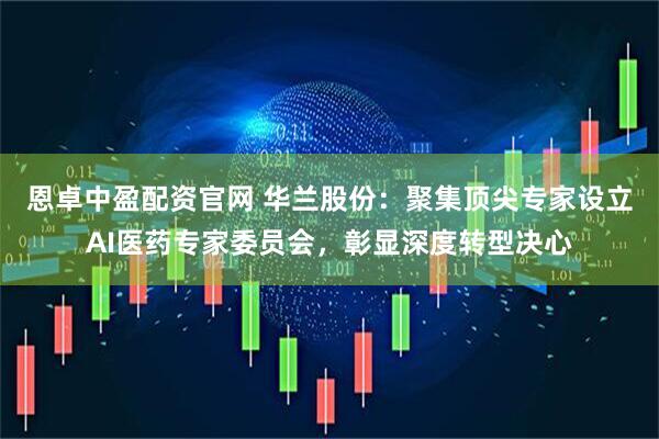 恩卓中盈配资官网 华兰股份：聚集顶尖专家设立AI医药专家委员会，彰显深度转型决心