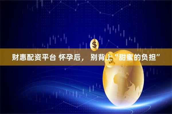 财惠配资平台 怀孕后， 别背上“甜蜜的负担”