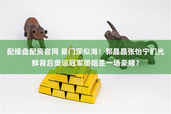 配操盘配资官网 豪门深似海！郭晶晶张怡宁们光鲜背后奥运冠军婚姻是一场豪赌？