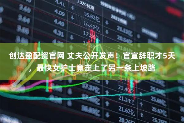 创达盈配资官网 丈夫公开发声！官宣辞职才5天，最快女护士竟走上了另一条上坡路