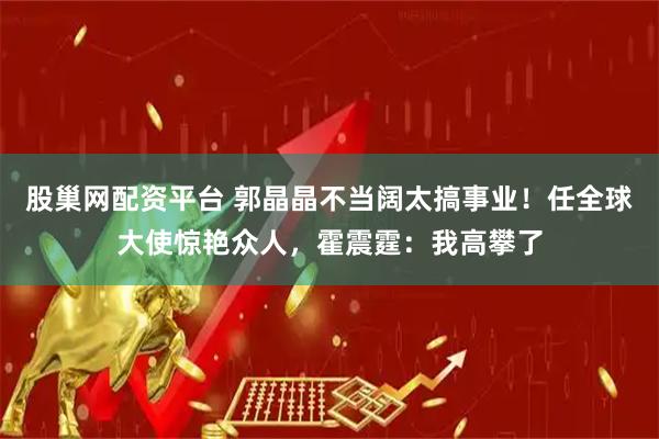 股巢网配资平台 郭晶晶不当阔太搞事业！任全球大使惊艳众人，霍震霆：我高攀了