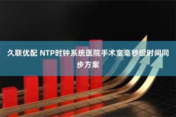 久联优配 NTP时钟系统医院手术室毫秒级时间同步方案