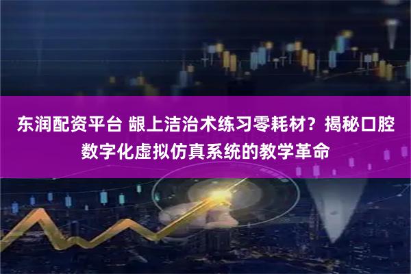 东润配资平台 龈上洁治术练习零耗材？揭秘口腔数字化虚拟仿真系统的教学革命