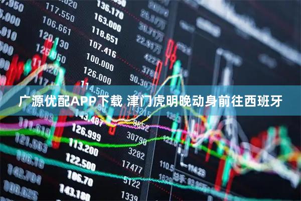 广源优配APP下载 津门虎明晚动身前往西班牙
