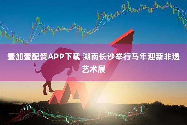 壹加壹配资APP下载 湖南长沙举行马年迎新非遗艺术展