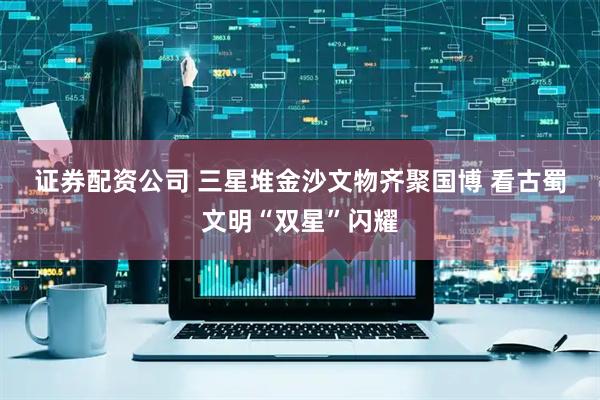 证券配资公司 三星堆金沙文物齐聚国博 看古蜀文明“双星”闪耀