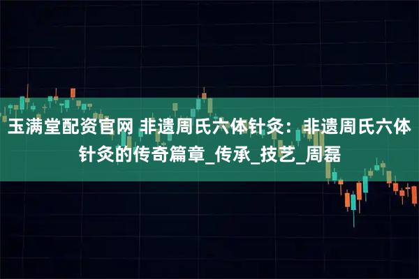 玉满堂配资官网 非遗周氏六体针灸：非遗周氏六体针灸的传奇篇章_传承_技艺_周磊