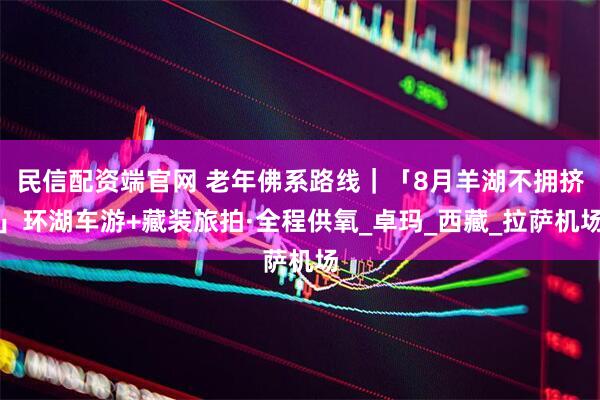 民信配资端官网 老年佛系路线｜「8月羊湖不拥挤」环湖车游+藏装旅拍·全程供氧_卓玛_西藏_拉萨机场