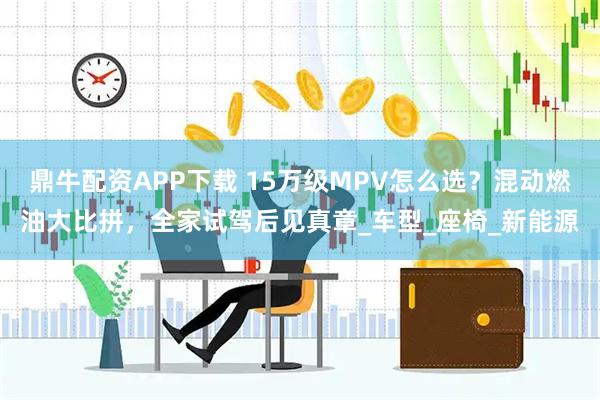 鼎牛配资APP下载 15万级MPV怎么选？混动燃油大比拼，全家试驾后见真章_车型_座椅_新能源