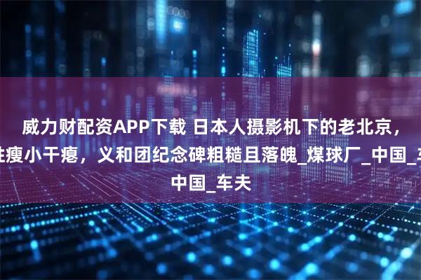 威力财配资APP下载 日本人摄影机下的老北京，百姓瘦小干瘪，义和团纪念碑粗糙且落魄_煤球厂_中国_车夫