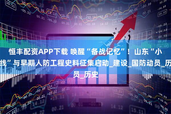 恒丰配资APP下载 唤醒“备战记忆”！山东“小三线”与早期人防工程史料征集启动_建设_国防动员_历史