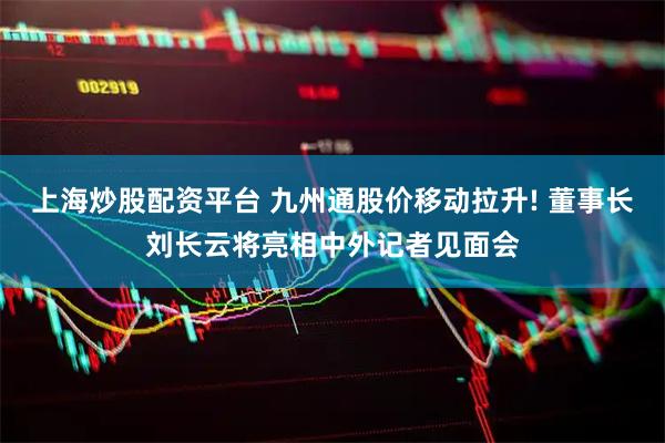 上海炒股配资平台 九州通股价移动拉升! 董事长刘长云将亮相中外记者见面会